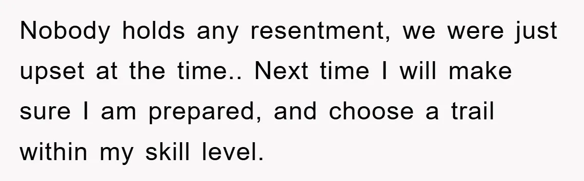 Nobody holds any resentment, we were just upset at the time.. Next time I will make sure I am prepared, and choose a trail within my skill level.