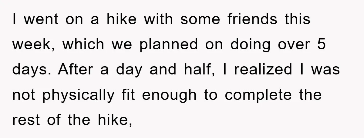 I went on a hike with some friends this week, which we planned on doing over 5 days. After a day and half, I realized I was not physically fit...