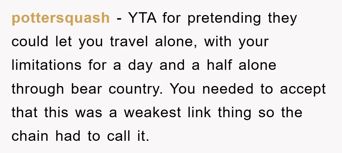pottersquash − YTA for pretending they could let you travel alone, with your limitations for a day and a half alone through bear country. You needed to accept that this...