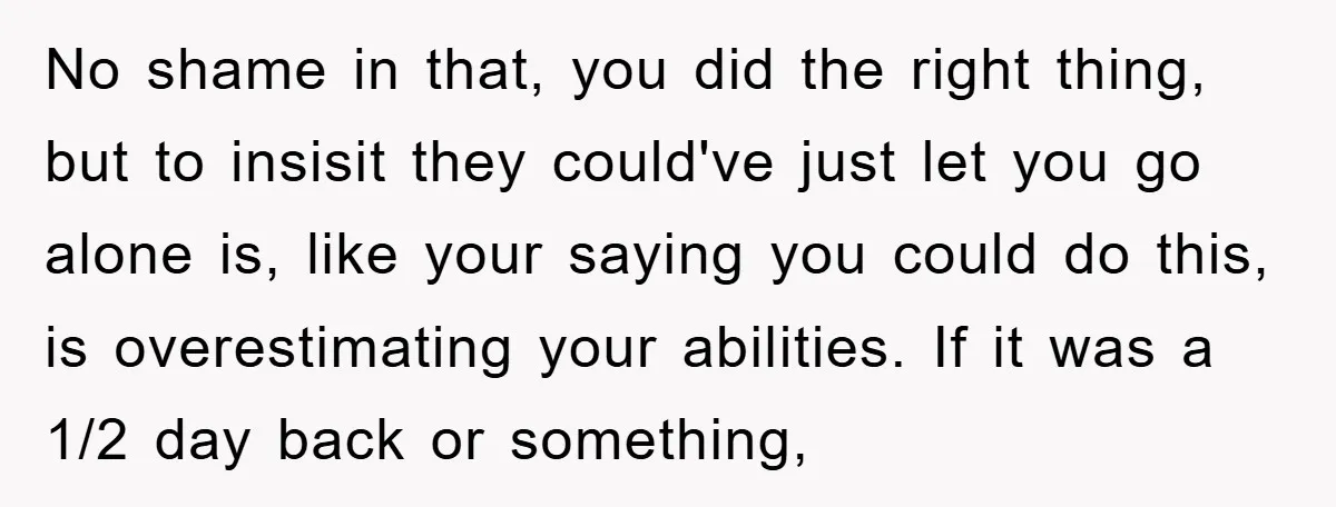 No shame in that, you did the right thing, but to insisit they could've just let you go alone is, like your saying you could do this, is overestimating your...