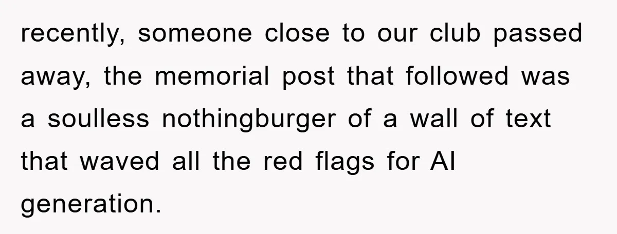 recently, someone close to our club passed away, the memorial post that followed was a soulless nothingburger of a wall of text that waved all the red flags for AI...