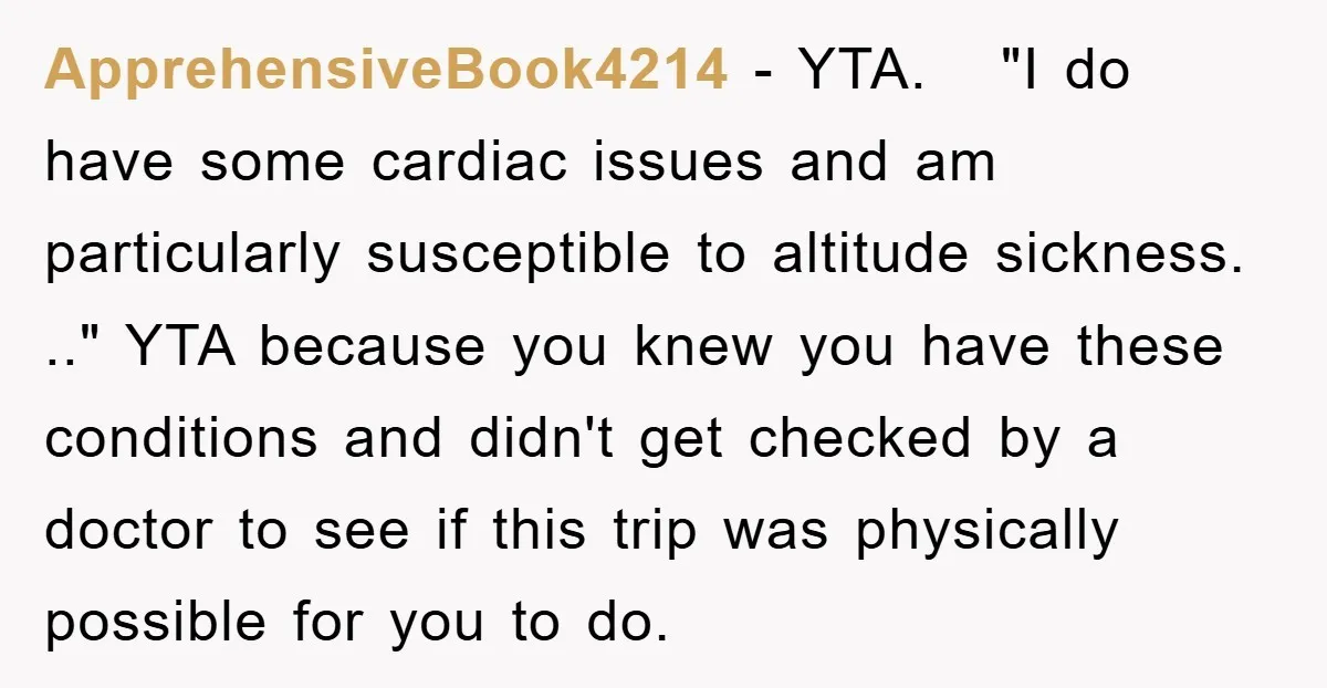 ApprehensiveBook4214 − YTA. "I do have some cardiac issues and am particularly susceptible to altitude sickness. .." YTA because you knew you have these conditions and didn't get checked by...