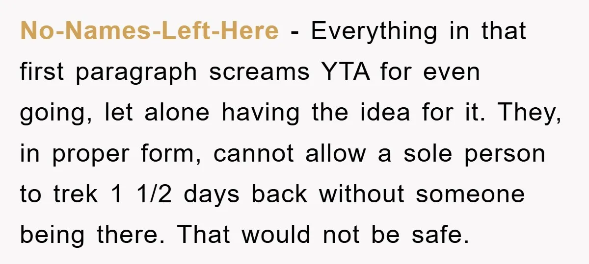 No-Names-Left-Here − Everything in that first paragraph screams YTA for even going, let alone having the idea for it. They, in proper form, cannot allow a sole person to trek...