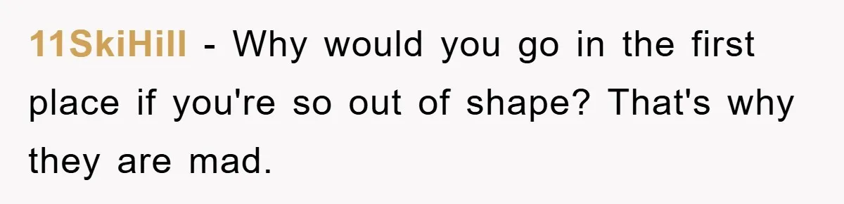 11SkiHill − Why would you go in the first place if you're so out of shape? That's why they are mad.