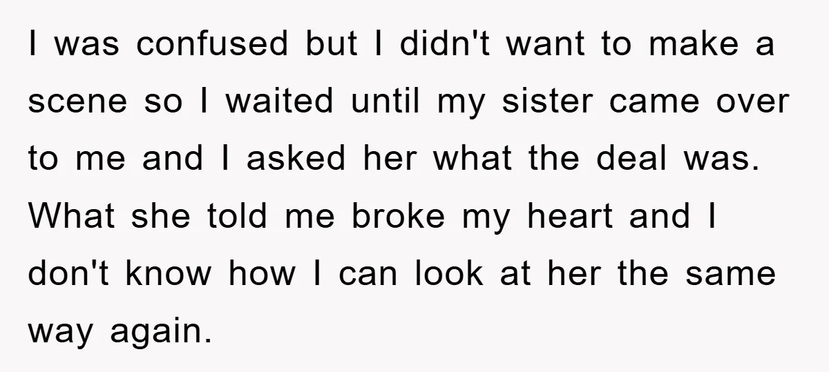 I was confused but I didn't want to make a scene so I waited until my sister came over to me and I asked her what the deal was. What...