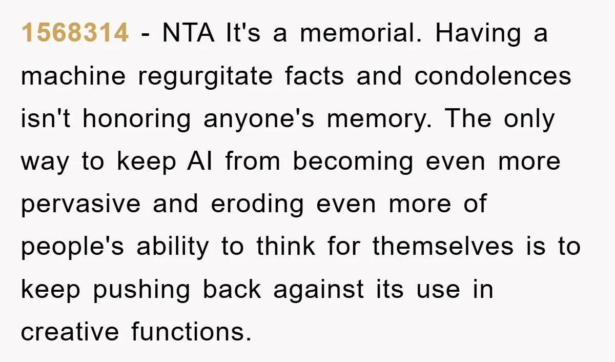 1568314 − NTA It's a memorial. Having a machine regurgitate facts and condolences isn't honoring anyone's memory. The only way to keep AI from becoming even more pervasive and eroding...