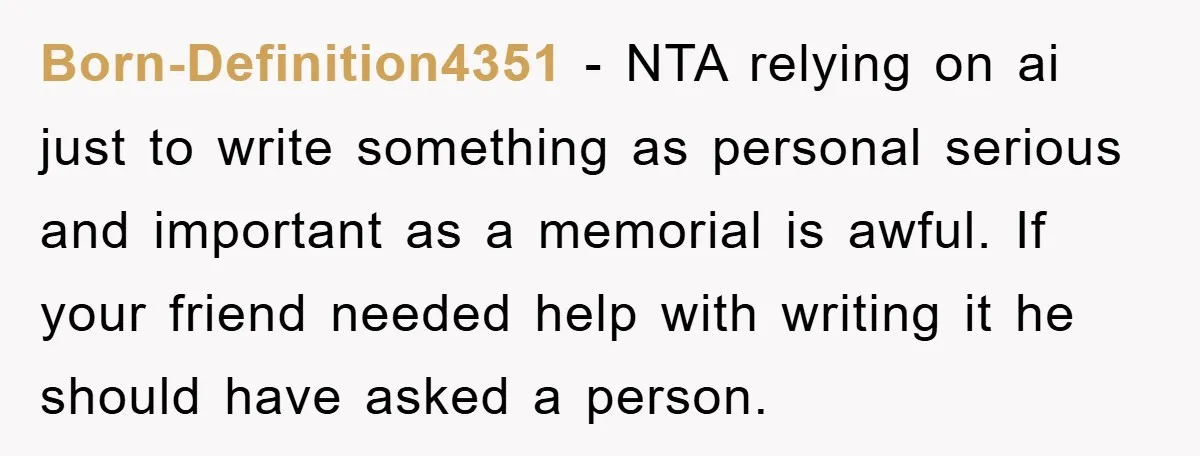 Born-Definition4351 − NTA relying on ai just to write something as personal serious and important as a memorial is awful. If your friend needed help with writing it he should...