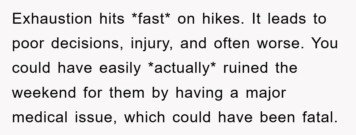 Exhaustion hits *fast* on hikes. It leads to poor decisions, injury, and often worse. You could have easily *actually* ruined the weekend for them by having a major medical issue,...