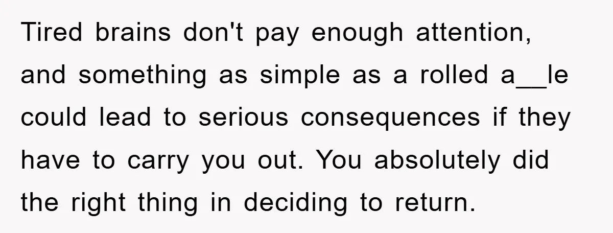 Tired brains don't pay enough attention, and something as simple as a rolled a__le could lead to serious consequences if they have to carry you out. You absolutely did the...