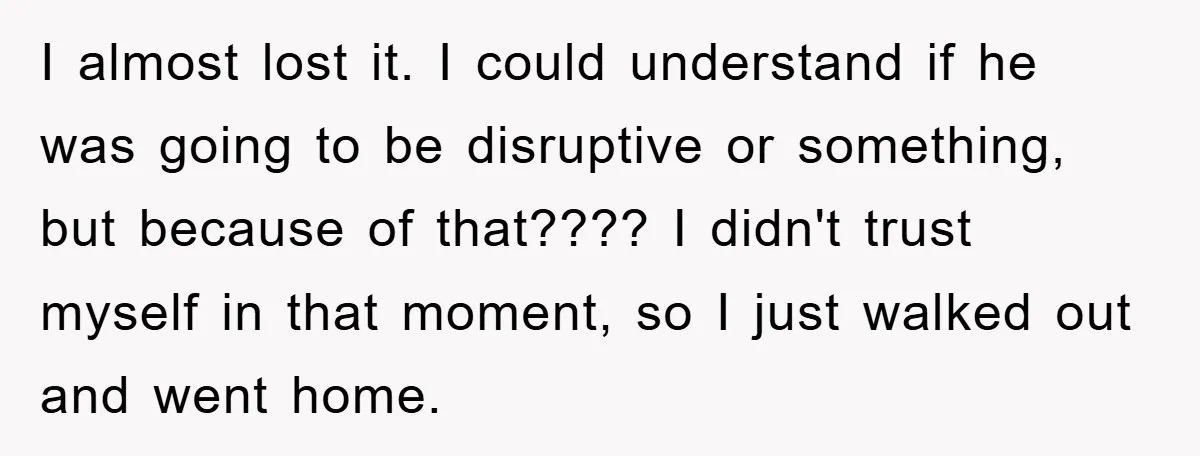 I almost lost it. I could understand if he was going to be disruptive or something, but because of that???? I didn't trust myself in that moment, so I just...