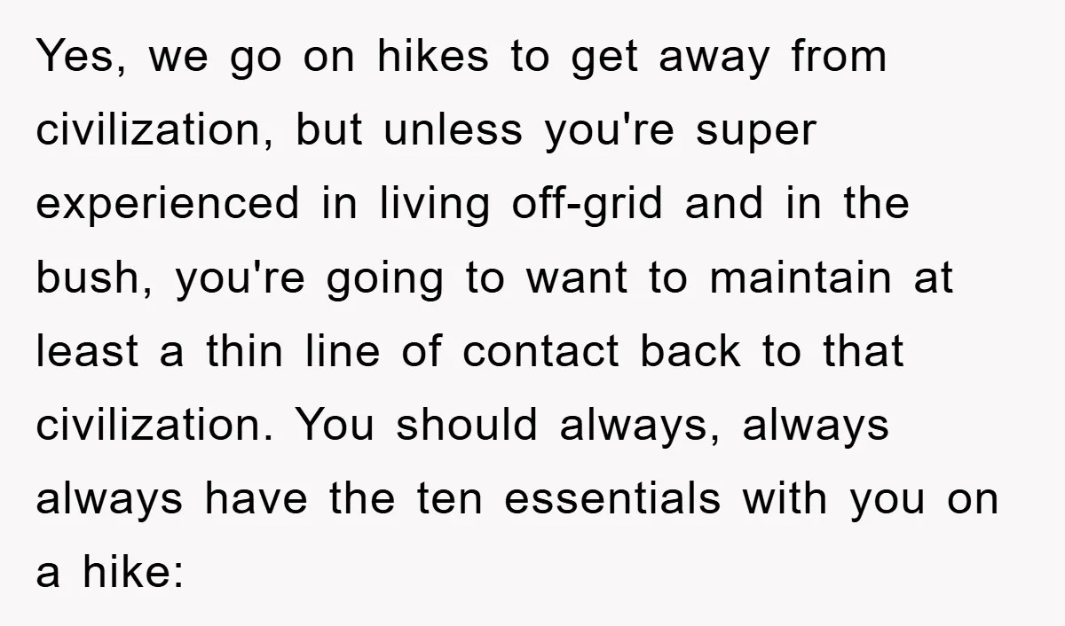 Yes, we go on hikes to get away from civilization, but unless you're super experienced in living off-grid and in the bush, you're going to want to maintain at least...