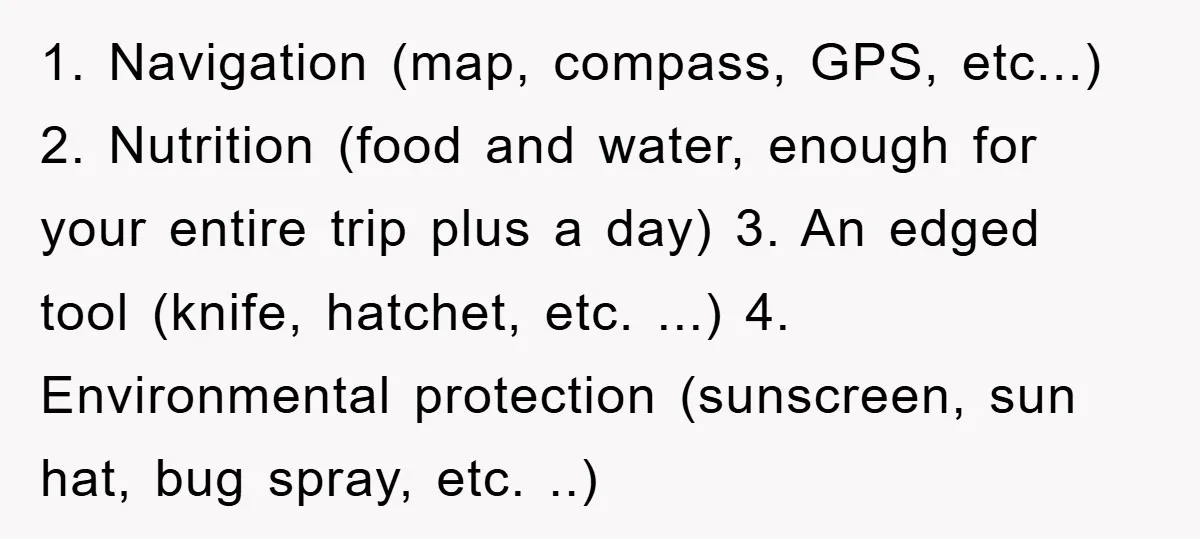 1. Navigation (map, compass, GPS, etc...) 2. Nutrition (food and water, enough for your entire trip plus a day) 3. An edged tool (knife, hatchet, etc. ...) 4. Environmental protection...
