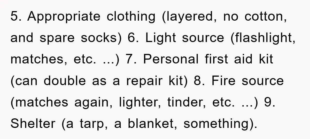 5. Appropriate clothing (layered, no cotton, and spare socks) 6. Light source (flashlight, matches, etc. ...) 7. Personal first aid kit (can double as a repair kit) 8. Fire source...