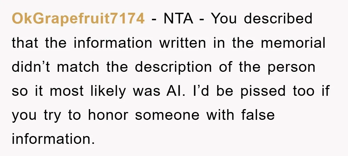 OkGrapefruit7174 − NTA - You described that the information written in the memorial didn’t match the description of the person so it most likely was AI. I’d be pissed too...