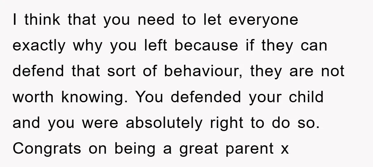 I think that you need to let everyone exactly why you left because if they can defend that sort of behaviour, they are not worth knowing. You defended your child...