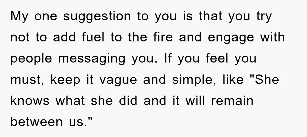 My one suggestion to you is that you try not to add fuel to the fire and engage with people messaging you. If you feel you must, keep it vague...