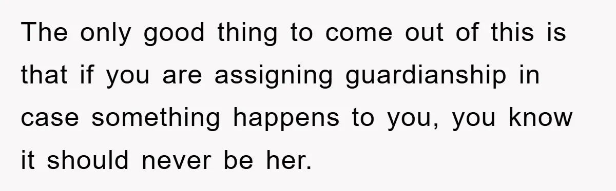 The only good thing to come out of this is that if you are assigning guardianship in case something happens to you, you know it should never be her.