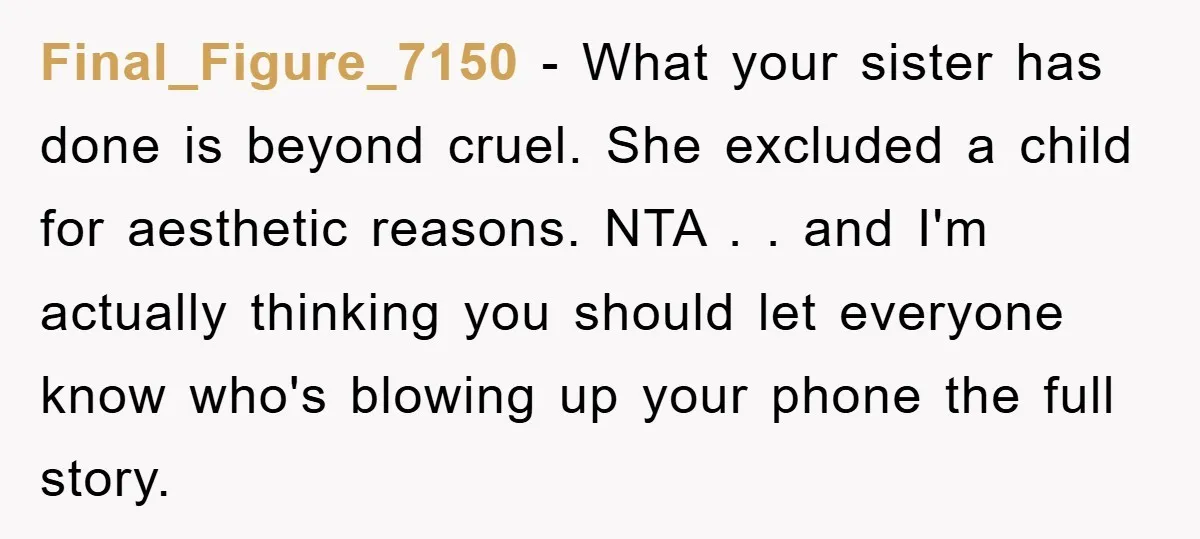 Final_Figure_7150 − What your sister has done is beyond cruel. She excluded a child for aesthetic reasons. NTA . . and I'm actually thinking you should let everyone know who's...