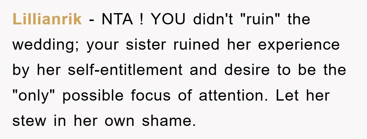 Lillianrik − NTA ! YOU didn't "ruin" the wedding; your sister ruined her experience by her self-entitlement and desire to be the "only" possible focus of attention. Let her stew...