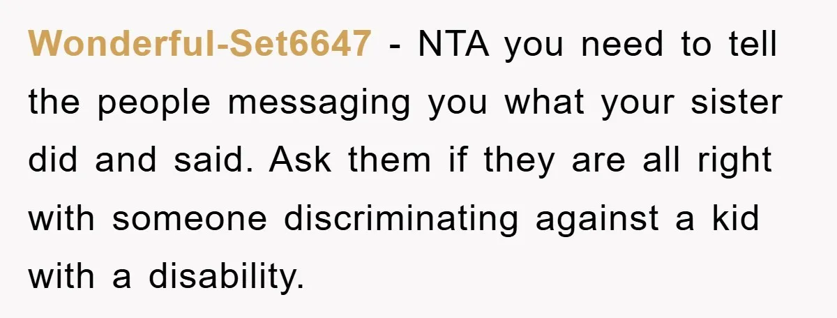 Wonderful-Set6647 − NTA you need to tell the people messaging you what your sister did and said. Ask them if they are all right with someone discriminating against a kid...