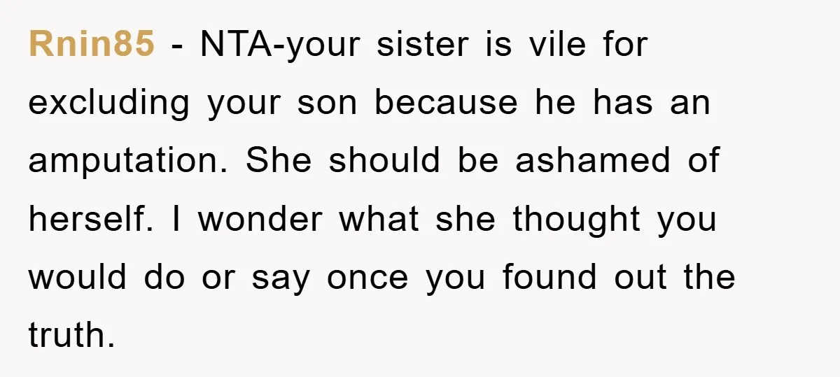 Rnin85 − NTA-your sister is vile for excluding your son because he has an amputation. She should be ashamed of herself. I wonder what she thought you would do or...
