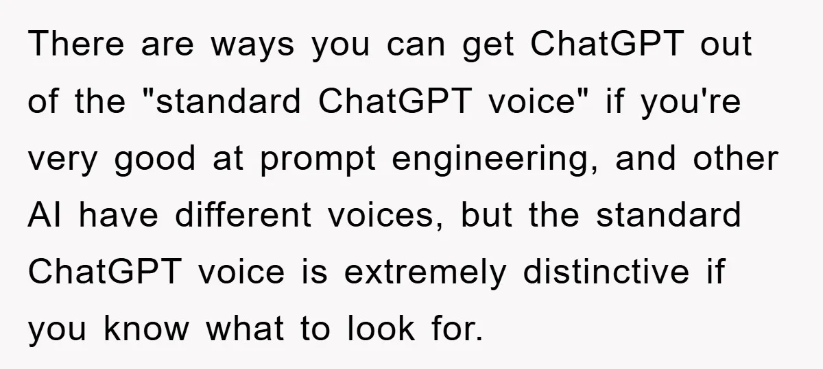 There are ways you can get ChatGPT out of the "standard ChatGPT voice" if you're very good at prompt engineering, and other AI have different voices, but the standard ChatGPT...