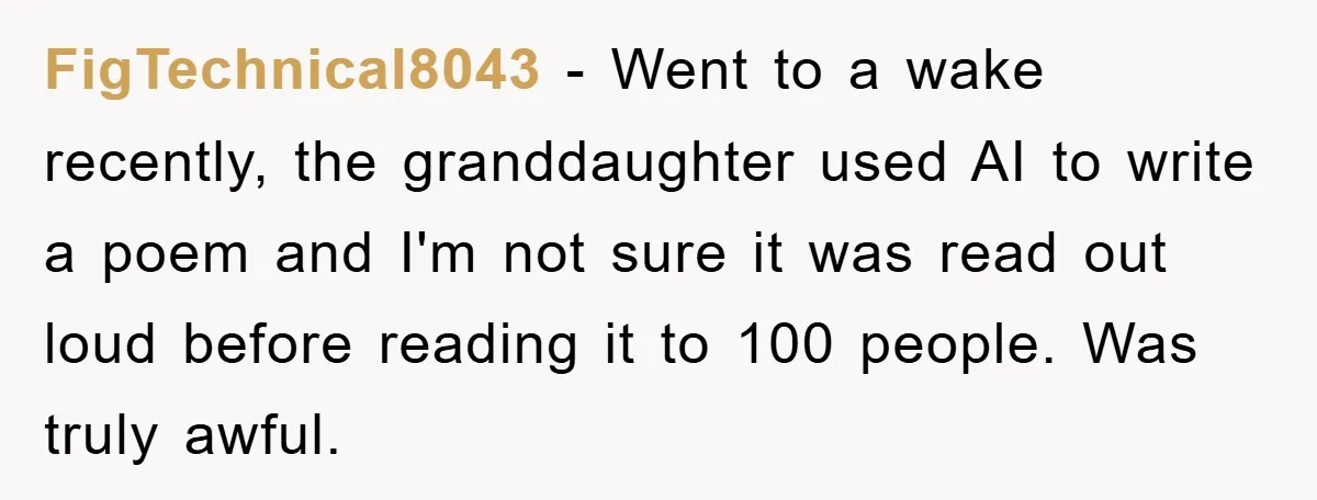 FigTechnical8043 − Went to a wake recently, the granddaughter used AI to write a poem and I'm not sure it was read out loud before reading it to 100 people....