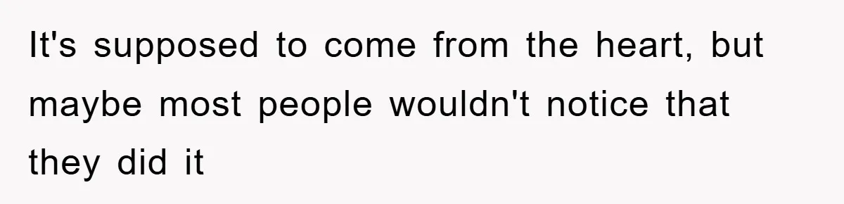 It's supposed to come from the heart, but maybe most people wouldn't notice that they did it
