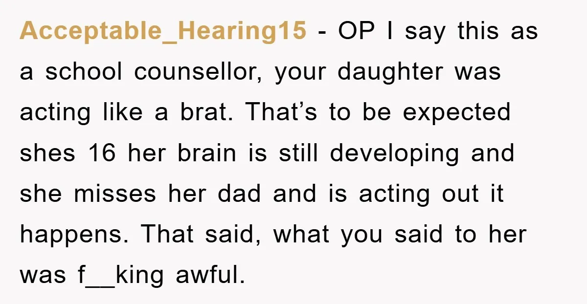 Acceptable_Hearing15 − OP I say this as a school counsellor, your daughter was acting like a brat. That’s to be expected shes 16 her brain is still developing and she...
