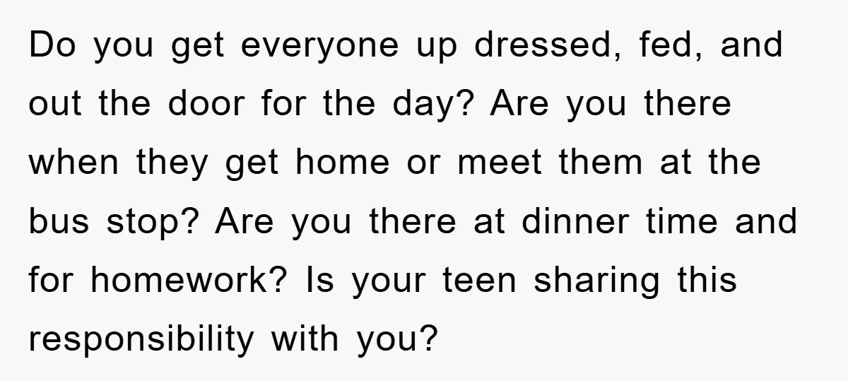 Do you get everyone up dressed, fed, and out the door for the day? Are you there when they get home or meet them at the bus stop? Are you...