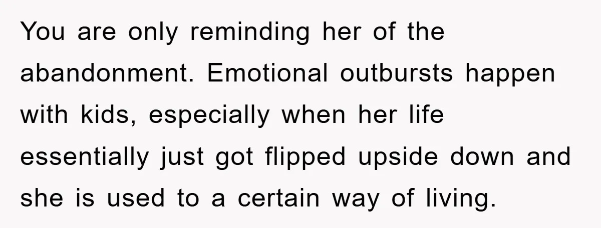 You are only reminding her of the abandonment. Emotional outbursts happen with kids, especially when her life essentially just got flipped upside down and she is used to a certain...