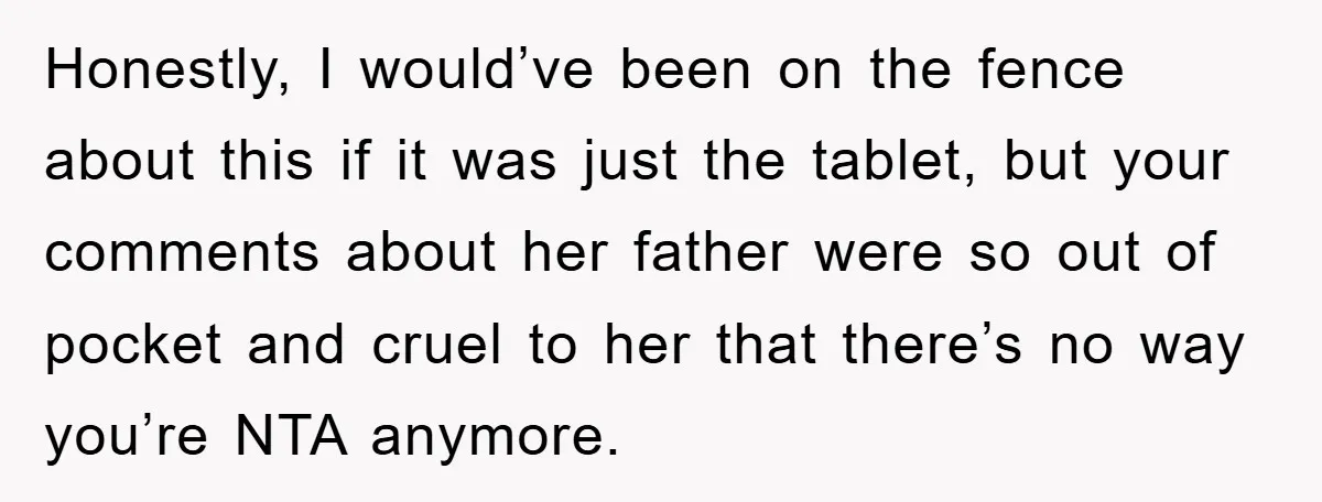 Honestly, I would’ve been on the fence about this if it was just the tablet, but your comments about her father were so out of pocket and cruel to her...