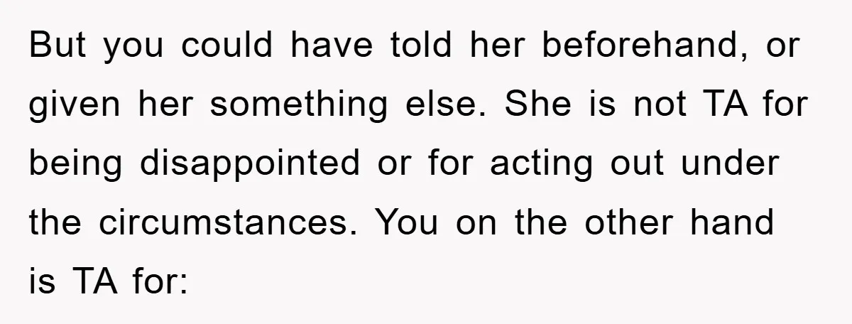 But you could have told her beforehand, or given her something else. She is not TA for being disappointed or for acting out under the circumstances. You on the other...