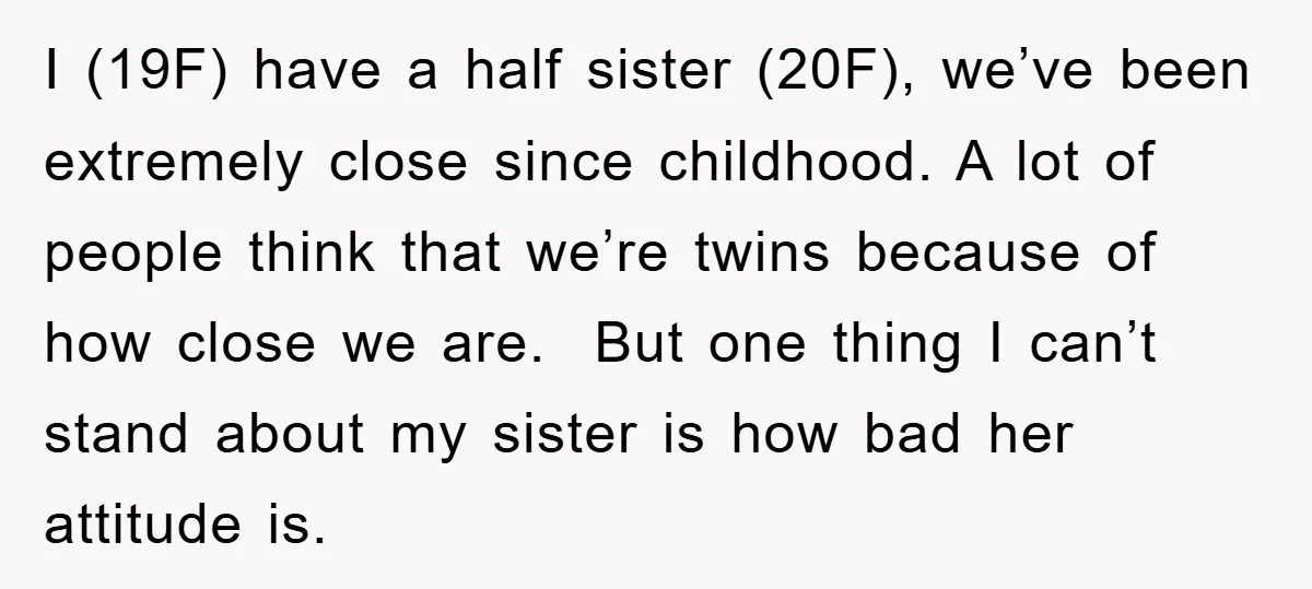 I (19F) have a half sister (20F), we’ve been extremely close since childhood. A lot of people think that we’re twins because of how close we are. But one thing...