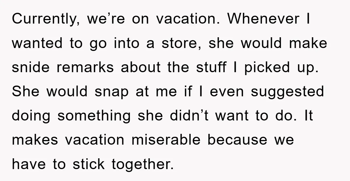 Currently, we’re on vacation. Whenever I wanted to go into a store, she would make snide remarks about the stuff I picked up. She would snap at me if I...