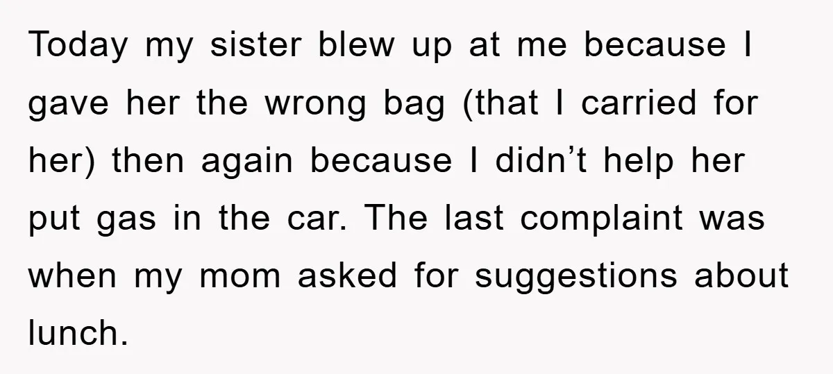 Today my sister blew up at me because I gave her the wrong bag (that I carried for her) then again because I didn’t help her put gas in the...