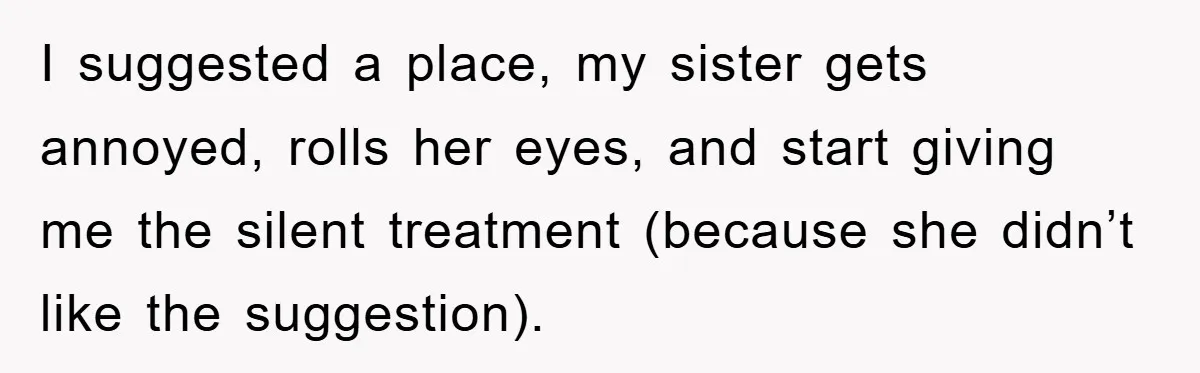 I suggested a place, my sister gets annoyed, rolls her eyes, and start giving me the silent treatment (because she didn’t like the suggestion).