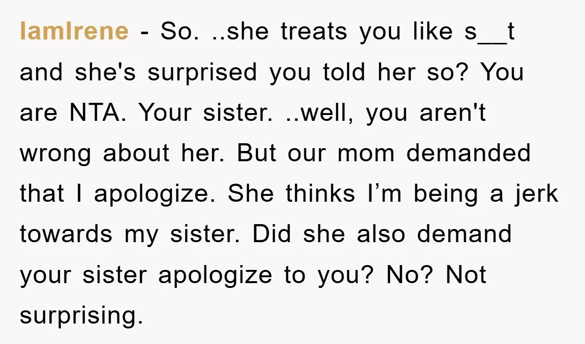 IamIrene − So. ..she treats you like s__t and she's surprised you told her so? You are NTA. Your sister. ..well, you aren't wrong about her. But our mom demanded...