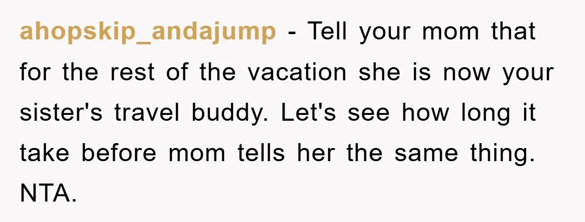 ahopskip_andajump − Tell your mom that for the rest of the vacation she is now your sister's travel buddy. Let's see how long it take before mom tells her the...