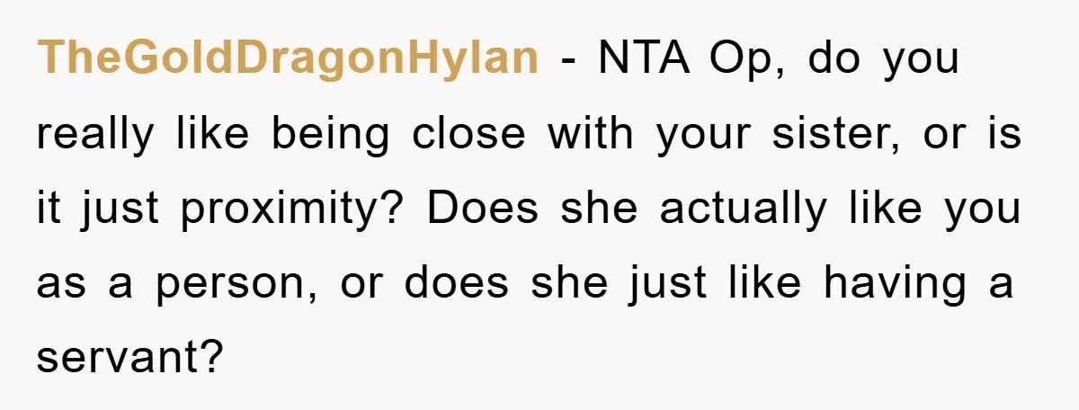 TheGoldDragonHylan − NTA Op, do you really like being close with your sister, or is it just proximity? Does she actually like you as a person, or does she just...