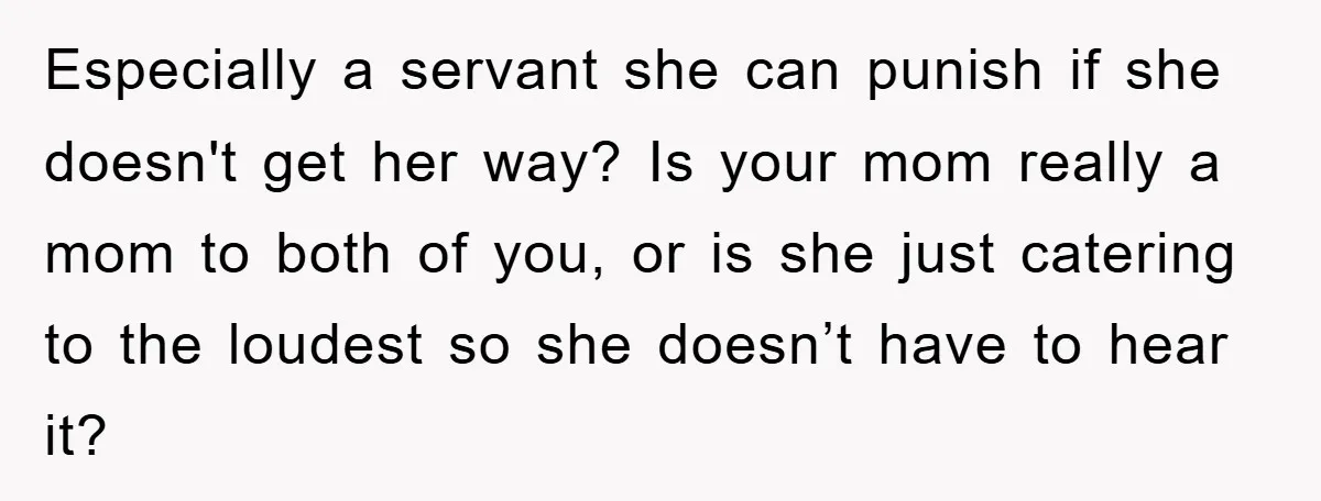Especially a servant she can punish if she doesn't get her way? Is your mom really a mom to both of you, or is she just catering to the loudest...