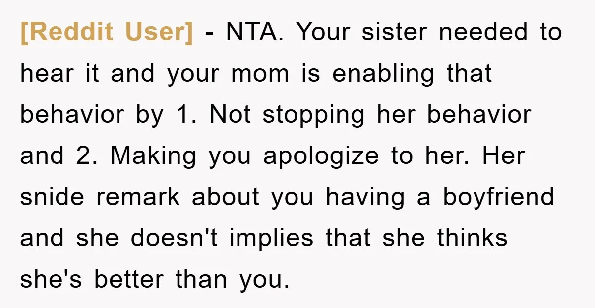 [Reddit User] − NTA. Your sister needed to hear it and your mom is enabling that behavior by 1. Not stopping her behavior and 2. Making you apologize to her....