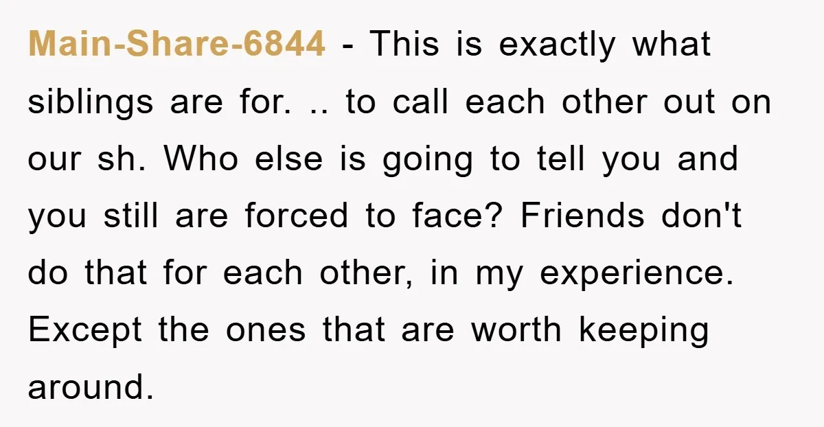 Main-Share-6844 − This is exactly what siblings are for. .. to call each other out on our sh. Who else is going to tell you and you still are forced...