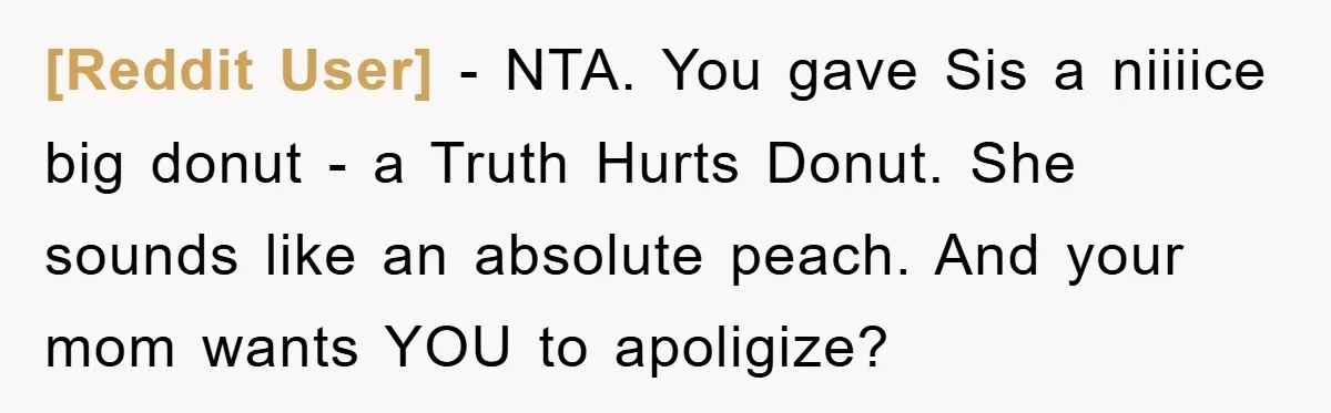 [Reddit User] − NTA. You gave Sis a niiiice big donut - a Truth Hurts Donut. She sounds like an absolute peach. And your mom wants YOU to apoligize?