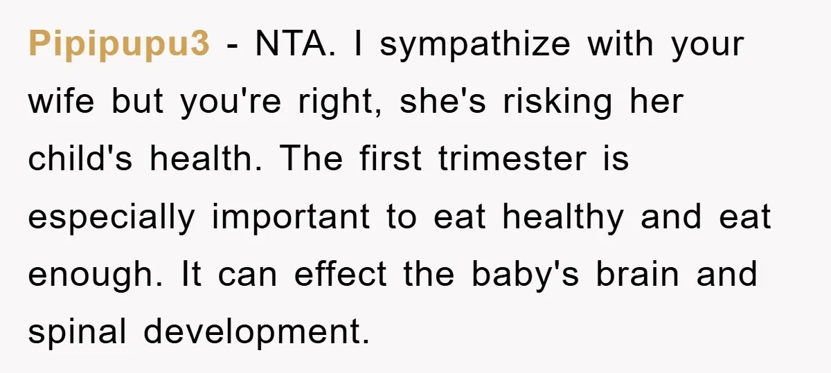 Pipipupu3 − NTA. I sympathize with your wife but you're right, she's risking her child's health. The first trimester is especially important to eat healthy and eat enough. It can...
