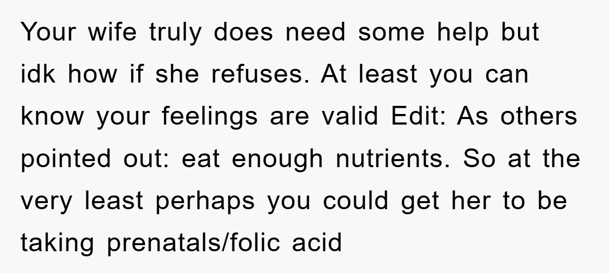 Your wife truly does need some help but idk how if she refuses. At least you can know your feelings are valid Edit: As others pointed out: eat enough nutrients....