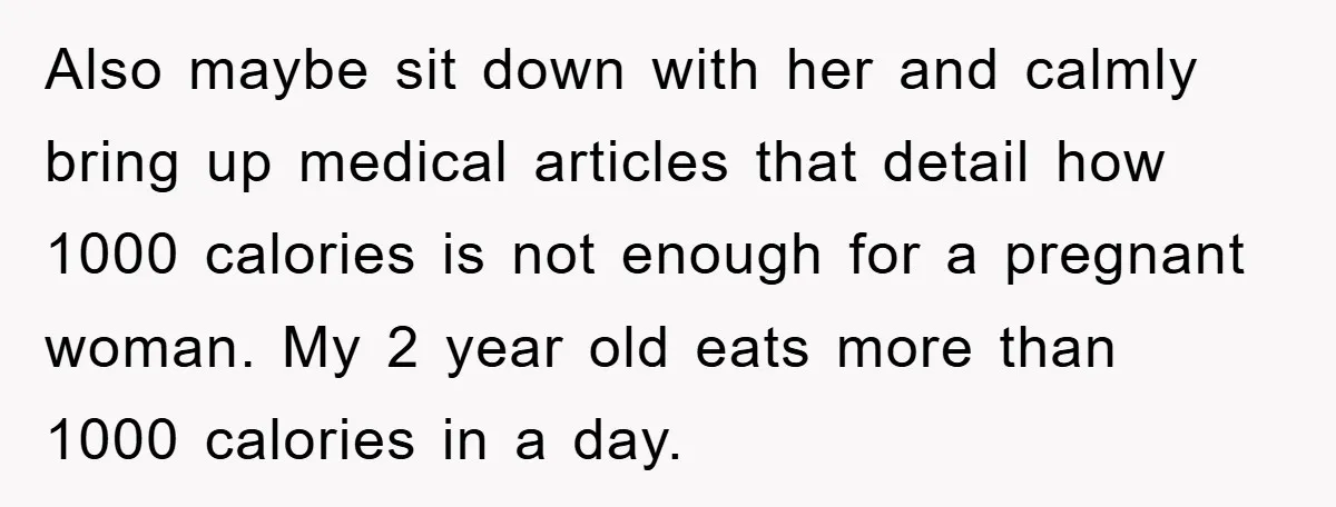 Also maybe sit down with her and calmly bring up medical articles that detail how 1000 calories is not enough for a pregnant woman. My 2 year old eats more...