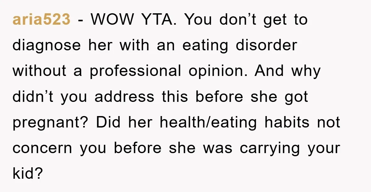aria523 − WOW YTA. You don’t get to diagnose her with an eating disorder without a professional opinion. And why didn’t you address this before she got pregnant? Did her...