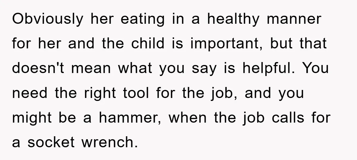 Obviously her eating in a healthy manner for her and the child is important, but that doesn't mean what you say is helpful. You need the right tool for the...