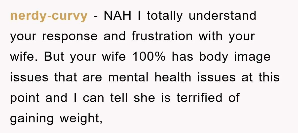 nerdy-curvy − NAH I totally understand your response and frustration with your wife. But your wife 100% has body image issues that are mental health issues at this point and...